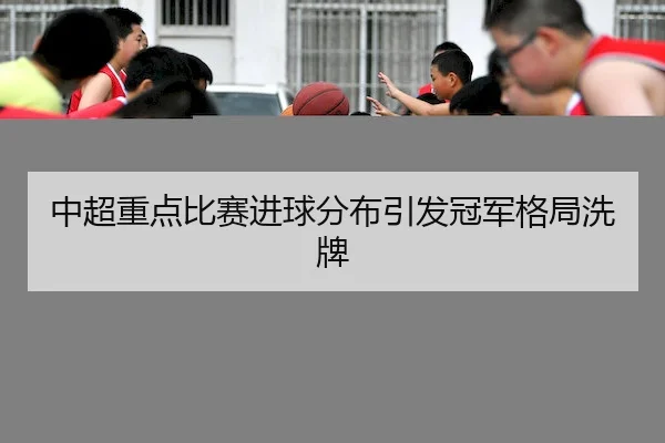 中超重点比赛进球分布引发冠军格局洗牌